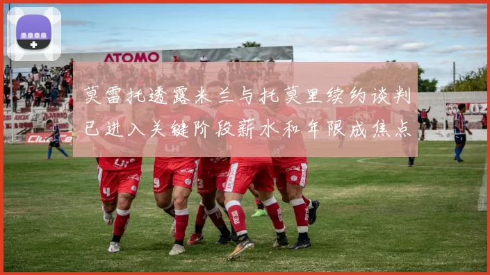 莫雷托透露米兰与托莫里续约谈判已进入关键阶段薪水和年限成焦点