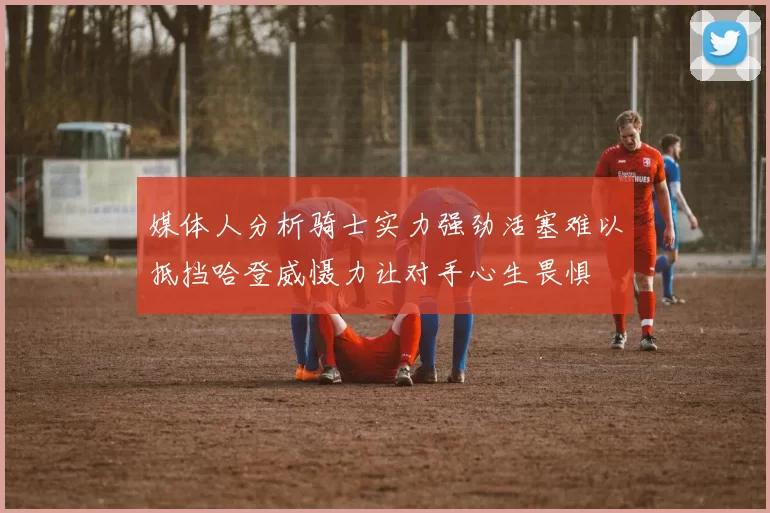 媒体人分析骑士实力强劲活塞难以抵挡哈登威慑力让对手心生畏惧