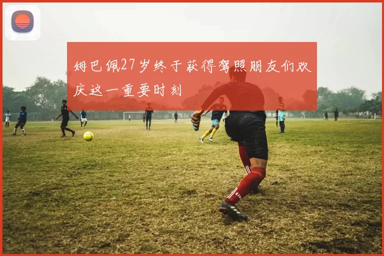姆巴佩27岁终于获得驾照朋友们欢庆这一重要时刻