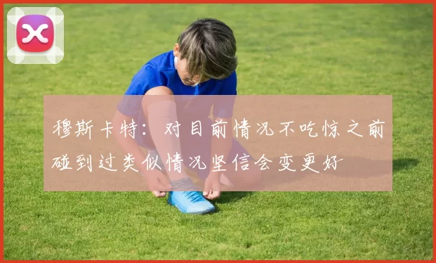 穆斯卡特：对目前情况不吃惊之前碰到过类似情况坚信会变更好