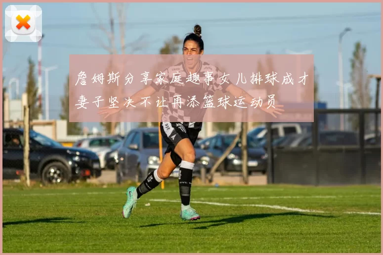 詹姆斯分享家庭趣事女儿排球成才妻子坚决不让再添篮球运动员