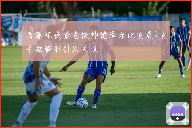 马赛深夜紧急换帅德泽尔比凌晨2点半被解职引发关注