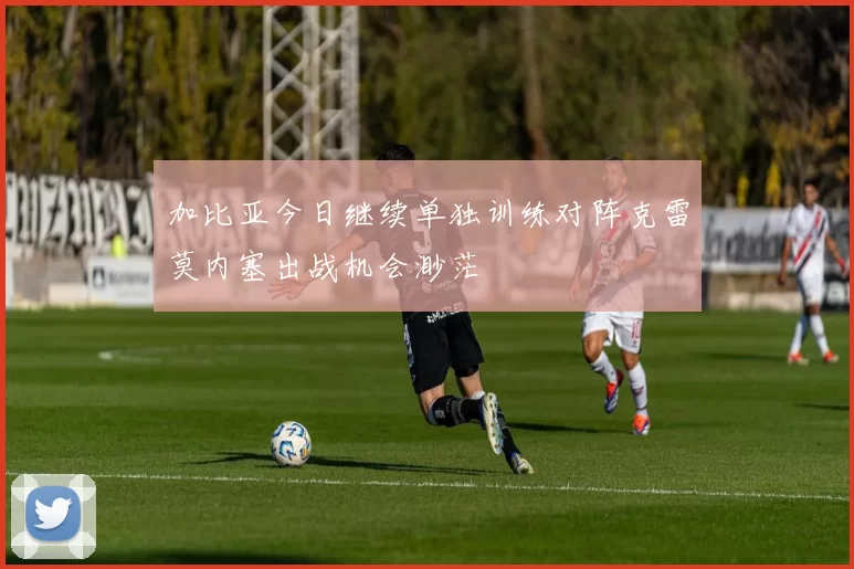 加比亚今日继续单独训练对阵克雷莫内塞出战机会渺茫