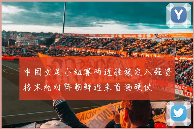 中国女足小组赛两连胜锁定八强资格末轮对阵朝鲜迎来首场硬仗