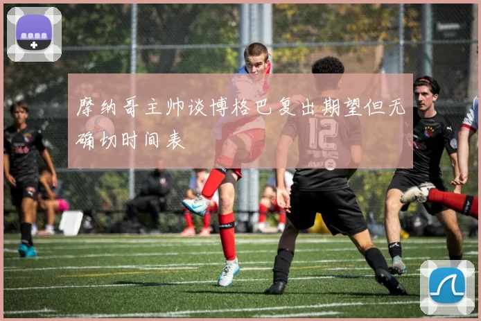 摩纳哥主帅谈博格巴复出期望但无确切时间表