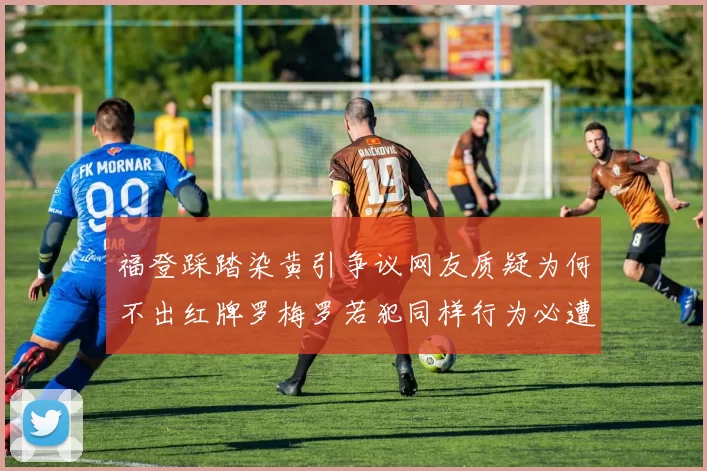 福登踩踏染黄引争议网友质疑为何不出红牌罗梅罗若犯同样行为必遭重罚