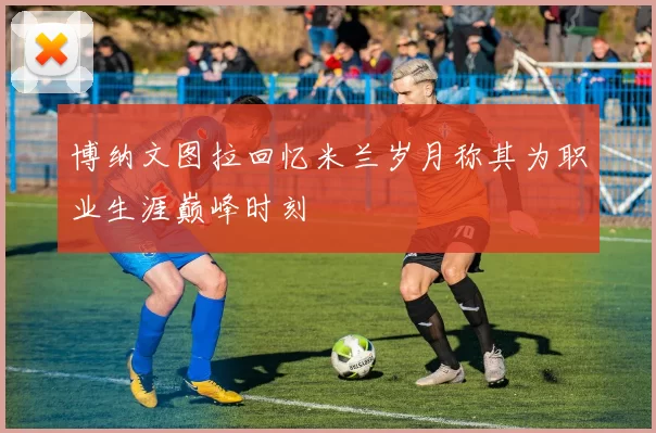 博纳文图拉回忆米兰岁月称其为职业生涯巅峰时刻