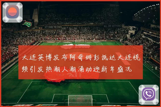大连英博发布阿奇姆彭抵达大连视频引发热潮人潮涌动迎新年盛况