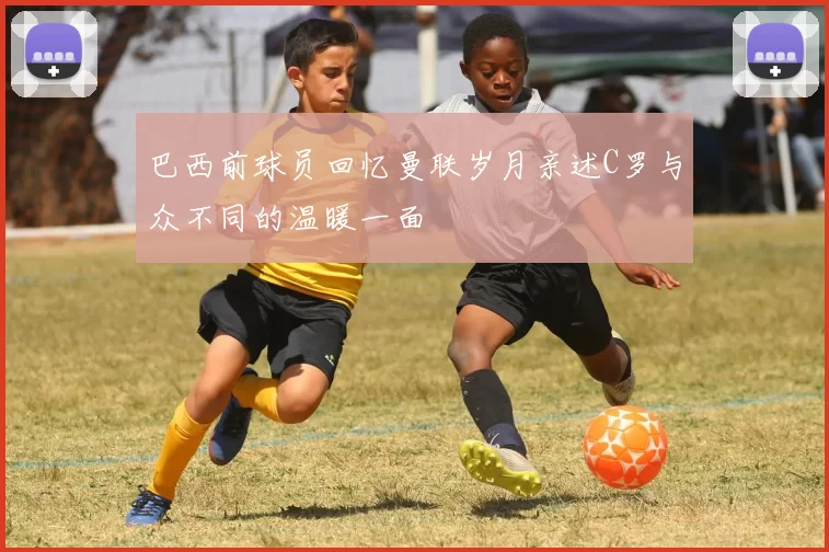巴西前球员回忆曼联岁月亲述C罗与众不同的温暖一面