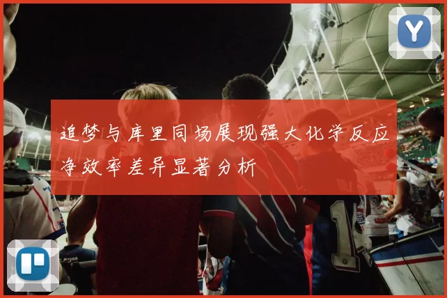 追梦与库里同场展现强大化学反应净效率差异显著分析