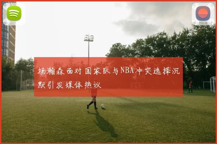杨瀚森面对国家队与NBA冲突选择沉默引发媒体热议
