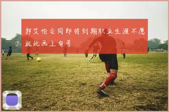 郭艾伦合同即将到期职业生涯不愿就此画上句号
