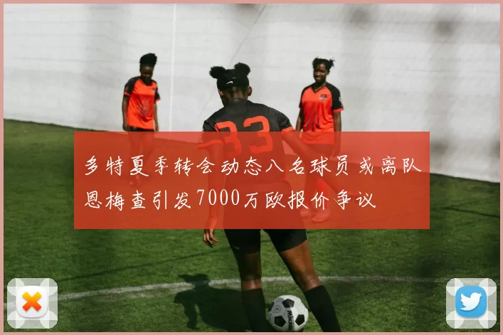 多特夏季转会动态八名球员或离队恩梅查引发7000万欧报价争议