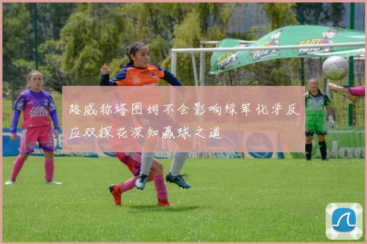 路威称塔图姆不会影响绿军化学反应双探花深知赢球之道