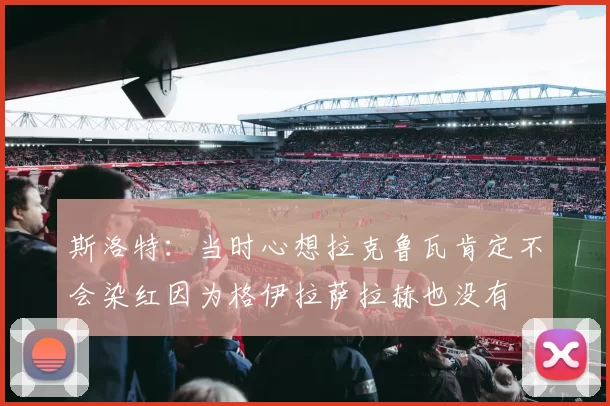 斯洛特：当时心想拉克鲁瓦肯定不会染红因为格伊拉萨拉赫也没有