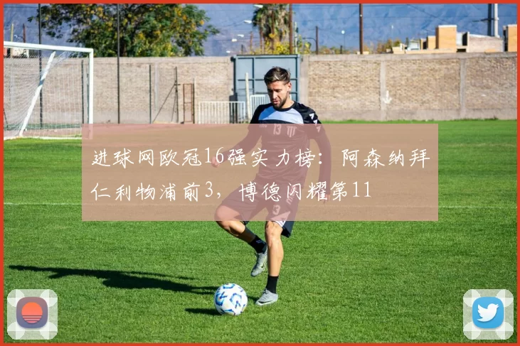 进球网欧冠16强实力榜：阿森纳拜仁利物浦前3，博德闪耀第11