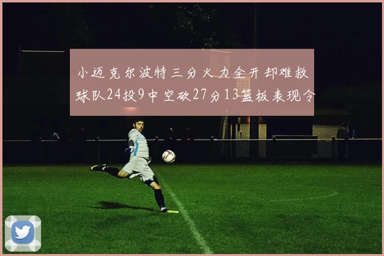 小迈克尔波特三分火力全开却难救球队24投9中空砍27分13篮板表现令人唏嘘