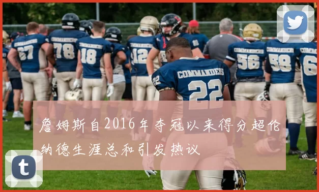 詹姆斯自2016年夺冠以来得分超伦纳德生涯总和引发热议