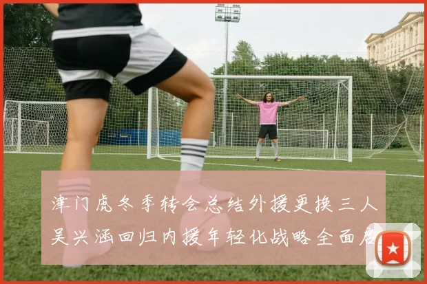 津门虎冬季转会总结外援更换三人吴兴涵回归内援年轻化战略全面启动
