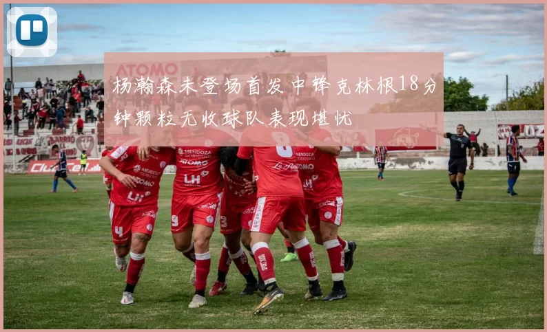 杨瀚森未登场首发中锋克林根18分钟颗粒无收球队表现堪忧