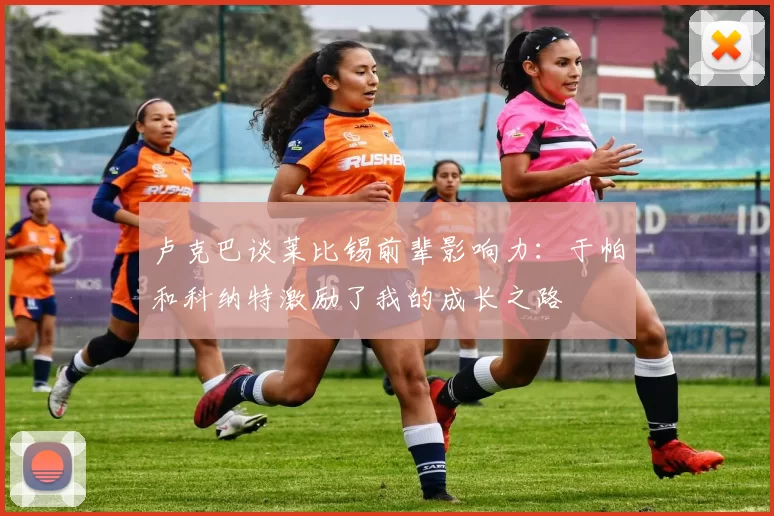 卢克巴谈莱比锡前辈影响力：于帕和科纳特激励了我的成长之路