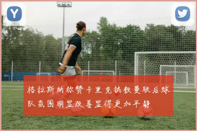 格拉斯纳称赞卡里克执教曼联后球队氛围明显改善显得更加平静