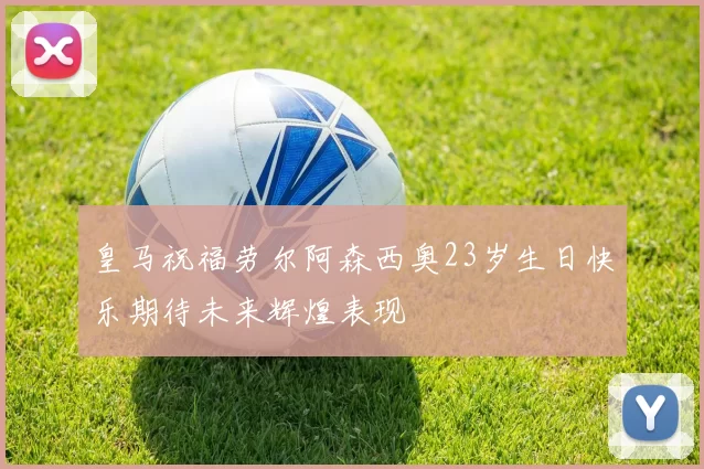 皇马祝福劳尔阿森西奥23岁生日快乐期待未来辉煌表现