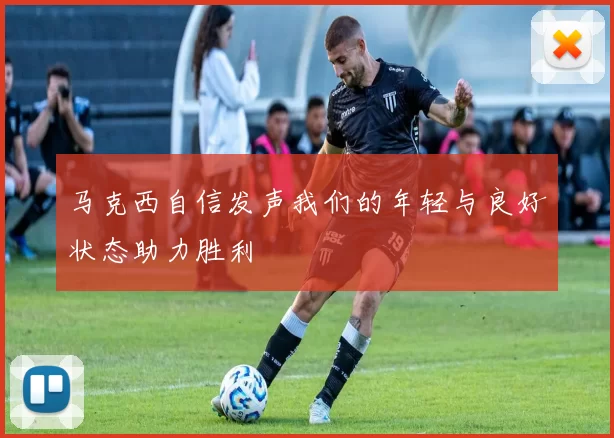 马克西自信发声我们的年轻与良好状态助力胜利