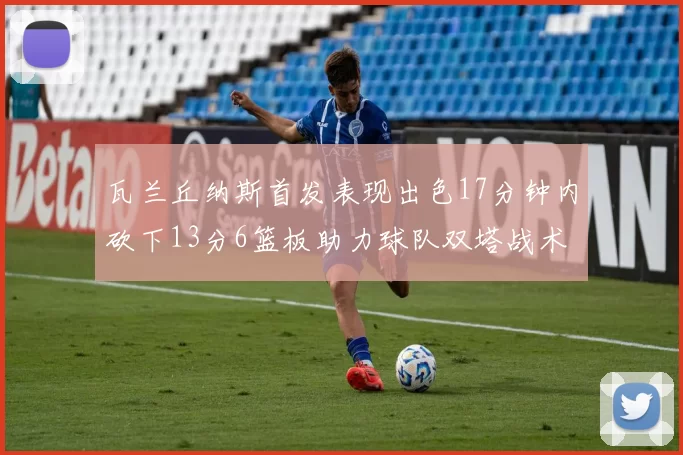 瓦兰丘纳斯首发表现出色17分钟内砍下13分6篮板助力球队双塔战术