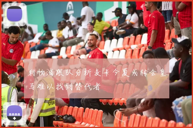 利物浦跟队分析麦卡今夏或转会皇马难以找到替代者
