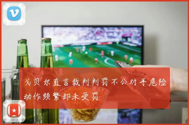 戈贝尔直言裁判判罚不公对手危险动作频繁却未受罚