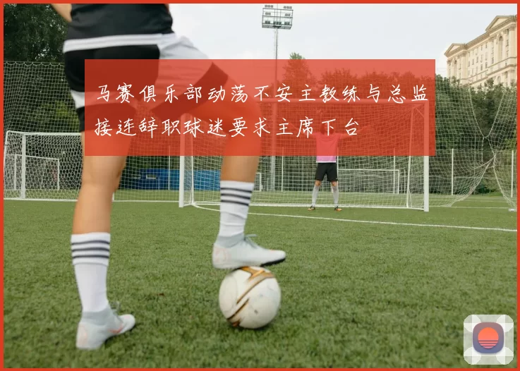马赛俱乐部动荡不安主教练与总监接连辞职球迷要求主席下台