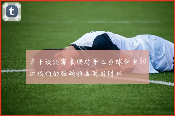 卢卡谈比赛表现对手三分球命中50次我们的强硬程度时好时坏