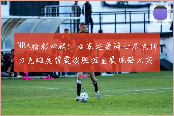 NBA精彩回顾：活塞逆袭骑士尼克斯力克雄鹿雷霆战胜掘金展现强大实力