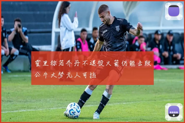 霍里称若乔丹不退役火箭仍能击败公牛大梦无人可挡