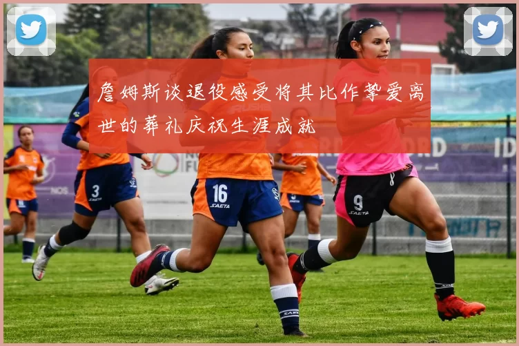 詹姆斯谈退役感受将其比作挚爱离世的葬礼庆祝生涯成就