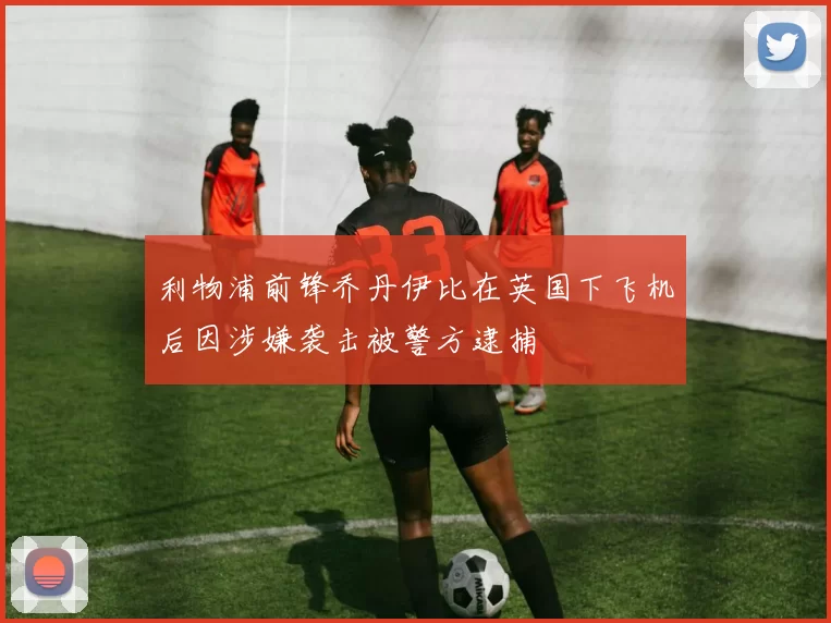 利物浦前锋乔丹伊比在英国下飞机后因涉嫌袭击被警方逮捕