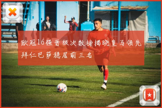 欧冠16强晋级次数榜揭晓皇马领先拜仁巴萨稳居前三名